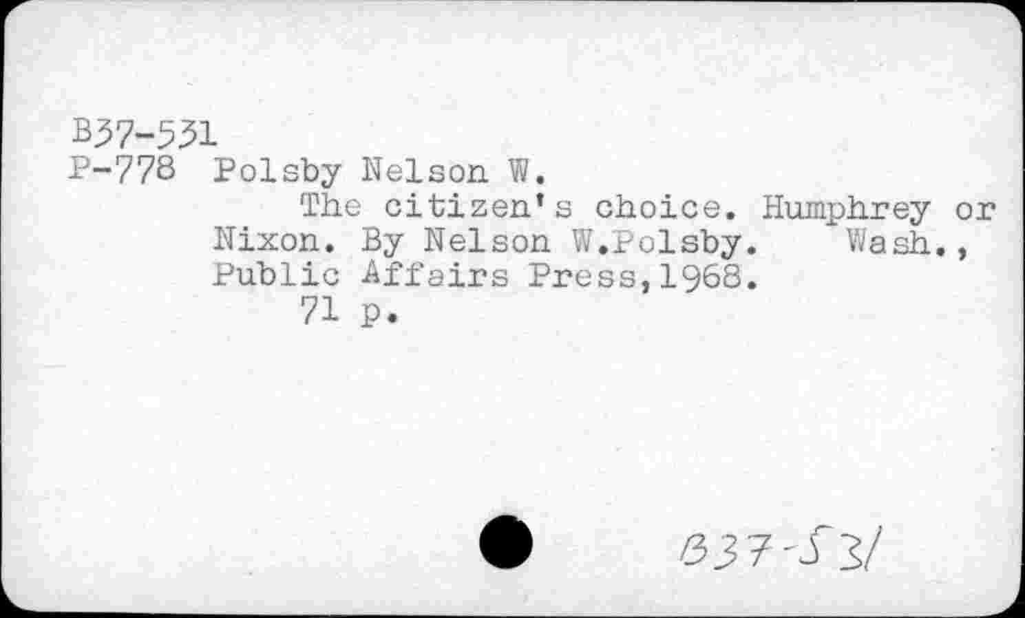 ﻿B^7-531
P-77S Polsby Nelson. W.
The citizen’s choice. Humphrey or Nixon. By Nelson W.Polsby.	Wash.,
Public Affairs Press,1968.
71 p.
53 7 - J3/